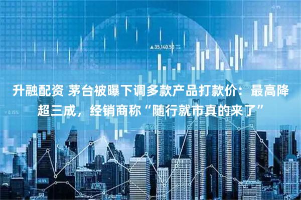 升融配资 茅台被曝下调多款产品打款价：最高降超三成，经销商称“随行就市真的来了”
