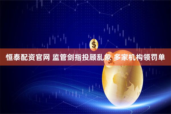 恒泰配资官网 监管剑指投顾乱象 多家机构领罚单