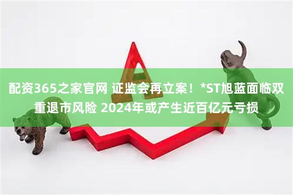 配资365之家官网 证监会再立案！*ST旭蓝面临双重退市风险 2024年或产生近百亿元亏损