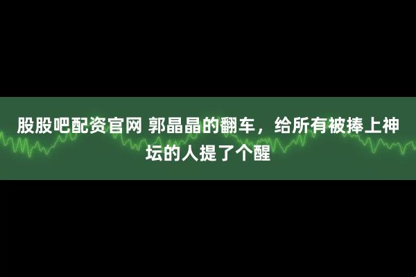 股股吧配资官网 郭晶晶的翻车，给所有被捧上神坛的人提了个醒