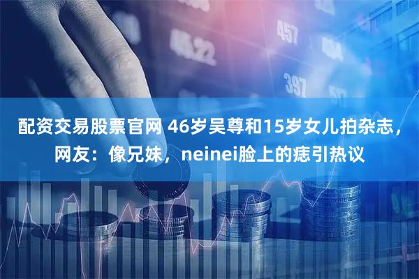 配资交易股票官网 46岁吴尊和15岁女儿拍杂志，网友：像兄妹，neinei脸上的痣引热议