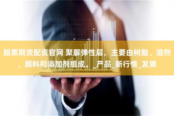 股票期货配资官网 聚脲弹性层，主要由树脂、溶剂、颜料和添加剂组成。_产品_新行情_发展