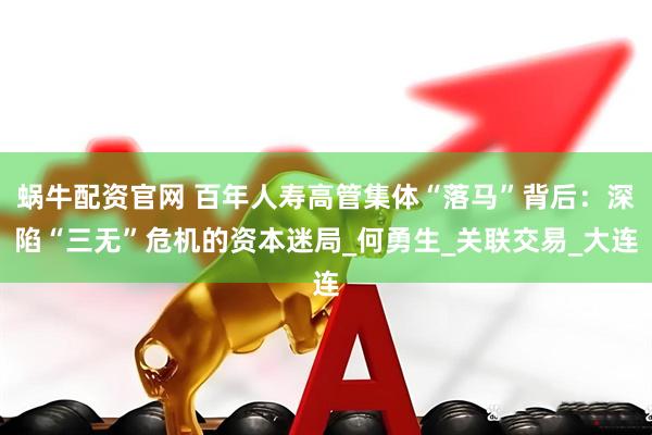 蜗牛配资官网 百年人寿高管集体“落马”背后：深陷“三无”危机的资本迷局_何勇生_关联交易_大连