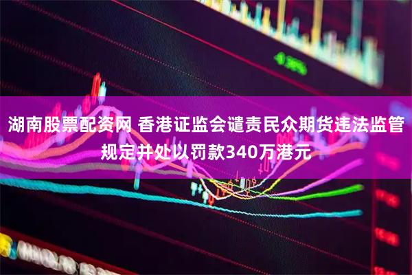 湖南股票配资网 香港证监会谴责民众期货违法监管规定并处以罚款340万港元
