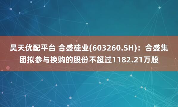 昊天优配平台 合盛硅业(603260.SH)：合盛集团拟参与换购的股份不超过1182.21万股
