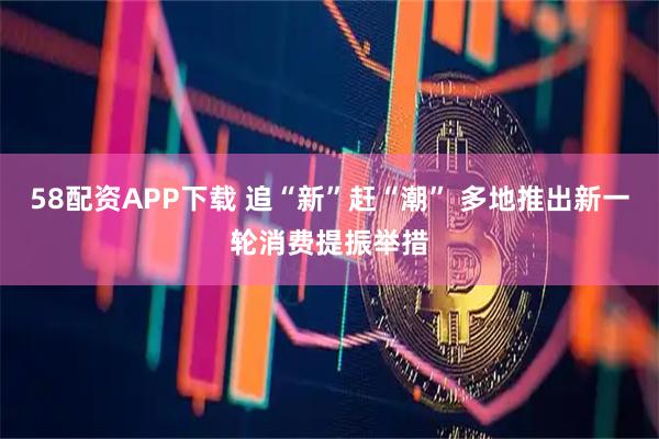 58配资APP下载 追“新”赶“潮” 多地推出新一轮消费提振举措