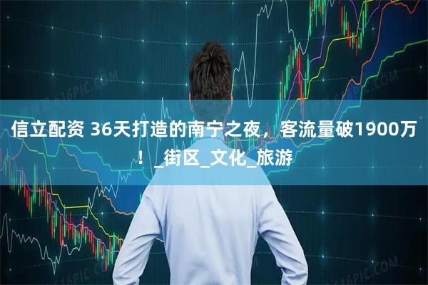 信立配资 36天打造的南宁之夜，客流量破1900万！_街区_文化_旅游