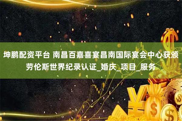 坤鹏配资平台 南昌百嘉喜宴昌南国际宴会中心获颁劳伦斯世界纪录认证_婚庆_项目_服务