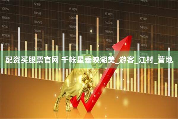 配资买股票官网 千帐星垂映湖美_游客_江村_营地