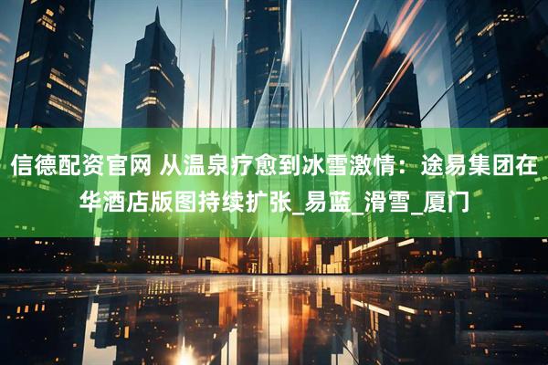 信德配资官网 从温泉疗愈到冰雪激情：途易集团在华酒店版图持续扩张_易蓝_滑雪_厦门