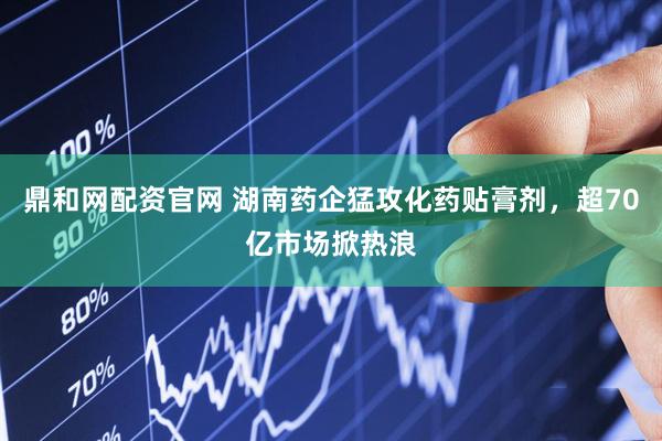 鼎和网配资官网 湖南药企猛攻化药贴膏剂，超70亿市场掀热浪