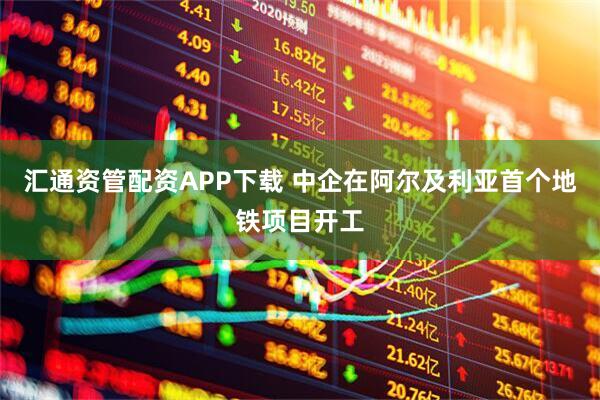 汇通资管配资APP下载 中企在阿尔及利亚首个地铁项目开工