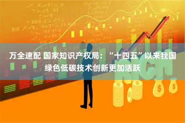 万全速配 国家知识产权局：“十四五”以来我国绿色低碳技术创新更加活跃