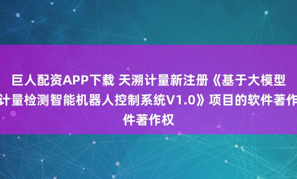 巨人配资APP下载 天溯计量新注册《基于大模型的计量检测智能机器人控制系统V1.0》项目的软件著作权