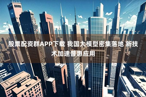 股票配资群APP下载 我国大模型密集落地 新技术加速普惠应用