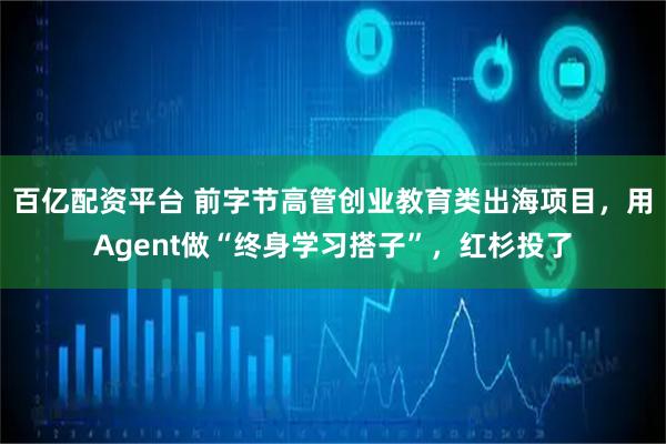 百亿配资平台 前字节高管创业教育类出海项目，用Agent做“终身学习搭子”，红杉投了