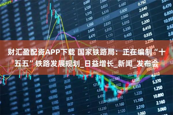 财汇盈配资APP下载 国家铁路局：正在编制“十五五”铁路发展规划_日益增长_新闻_发布会