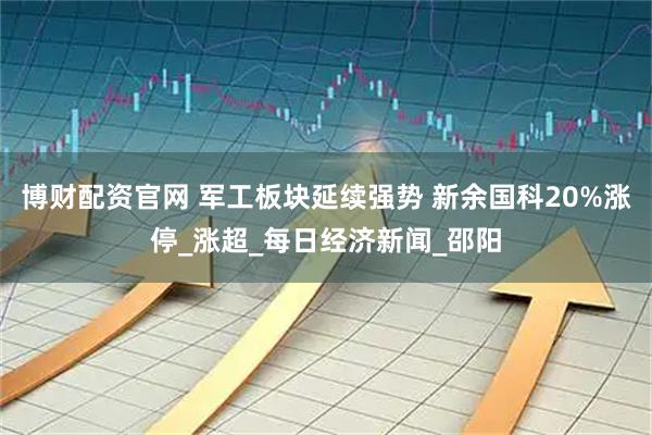 博财配资官网 军工板块延续强势 新余国科20%涨停_涨超_每日经济新闻_邵阳