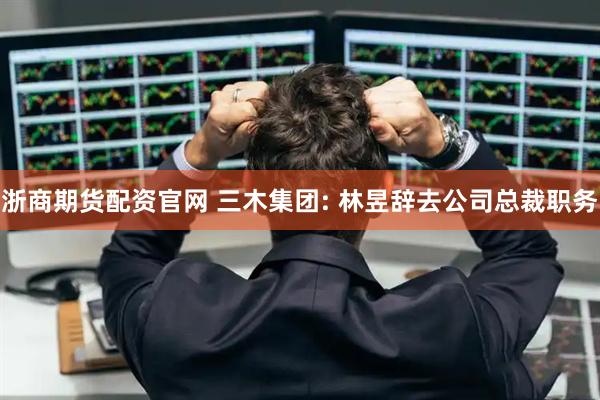 浙商期货配资官网 三木集团: 林昱辞去公司总裁职务