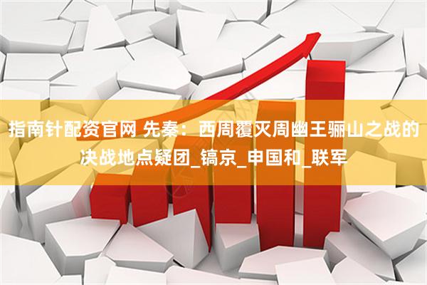 指南针配资官网 先秦：西周覆灭周幽王骊山之战的决战地点疑团_镐京_申国和_联军