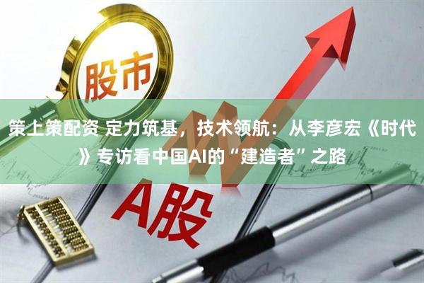 策上策配资 定力筑基，技术领航：从李彦宏《时代》专访看中国AI的“建造者”之路