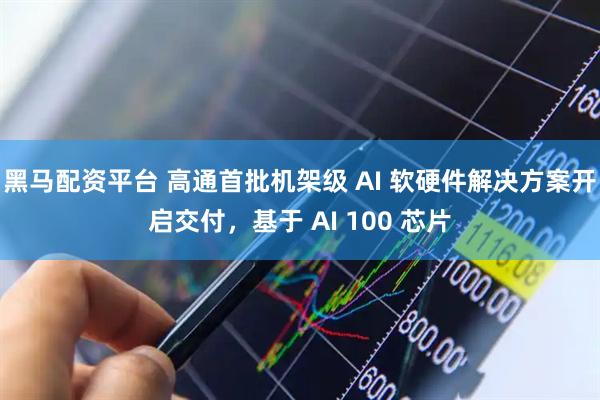 黑马配资平台 高通首批机架级 AI 软硬件解决方案开启交付，基于 AI 100 芯片