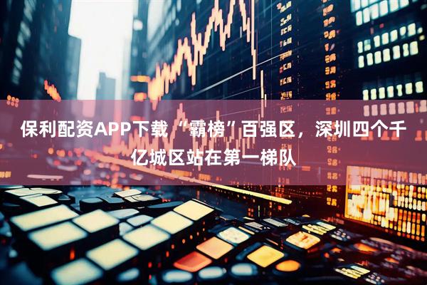 保利配资APP下载 “霸榜”百强区，深圳四个千亿城区站在第一梯队