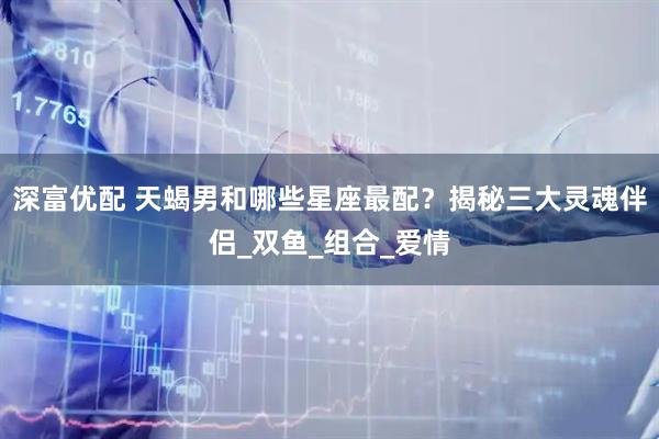 深富优配 天蝎男和哪些星座最配？揭秘三大灵魂伴侣_双鱼_组合_爱情