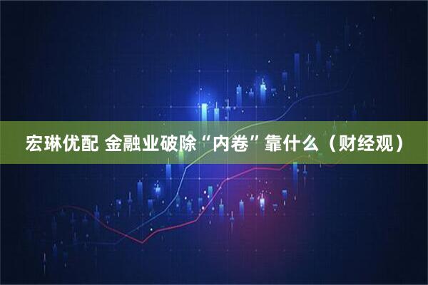 宏琳优配 金融业破除“内卷”靠什么（财经观）
