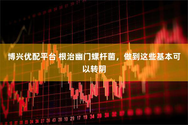 博兴优配平台 根治幽门螺杆菌，做到这些基本可以转阴