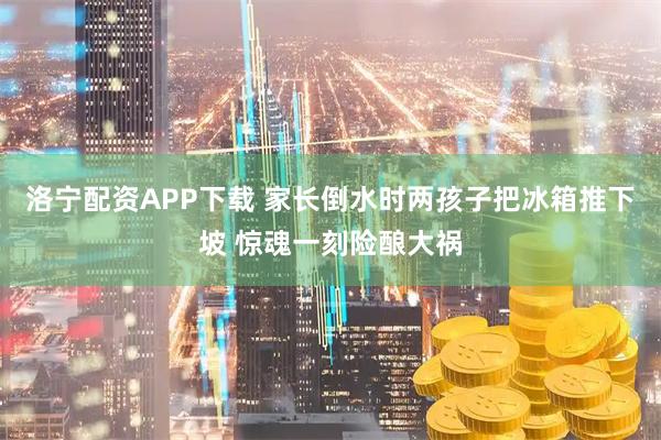 洛宁配资APP下载 家长倒水时两孩子把冰箱推下坡 惊魂一刻险酿大祸