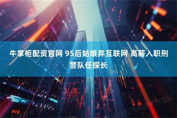 牛掌柜配资官网 95后姑娘弃互联网 高薪入职刑警队任探长