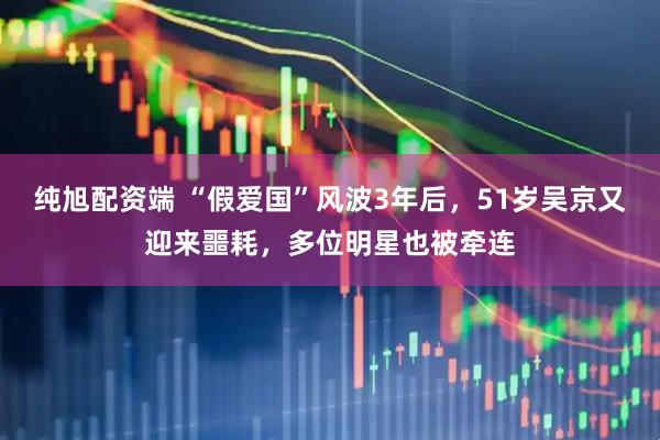 纯旭配资端 “假爱国”风波3年后，51岁吴京又迎来噩耗，多位明星也被牵连
