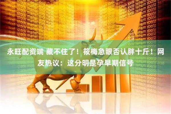 永旺配资端 藏不住了！筱梅急眼否认胖十斤！网友热议：这分明是孕早期信号