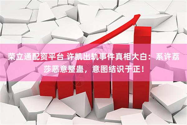 荣立通配资平台 许凯出轨事件真相大白：系许荔莎恶意整蛊，意图结识于正！